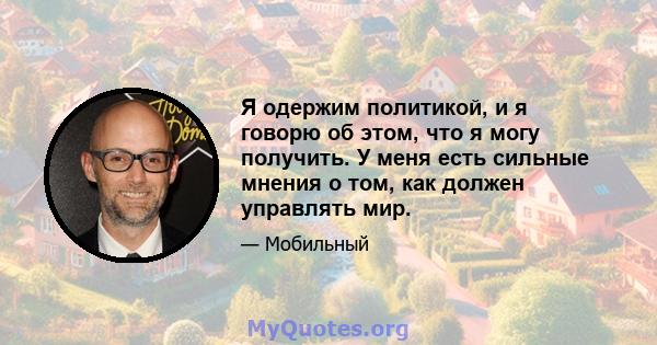 Я одержим политикой, и я говорю об этом, что я могу получить. У меня есть сильные мнения о том, как должен управлять мир.