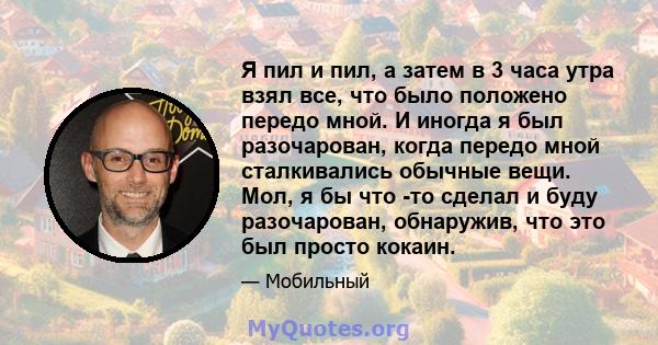 Я пил и пил, а затем в 3 часа утра взял все, что было положено передо мной. И иногда я был разочарован, когда передо мной сталкивались обычные вещи. Мол, я бы что -то сделал и буду разочарован, обнаружив, что это был