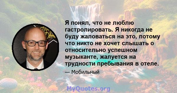 Я понял, что не люблю гастролировать. Я никогда не буду жаловаться на это, потому что никто не хочет слышать о относительно успешном музыканте, жалуется на трудности пребывания в отеле.