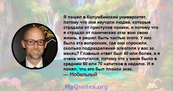 Я пошел в Колумбийский университет, потому что они изучали людей, которые страдали от приступов паники, и потому что я страдал от панических атак всю свою жизнь, я решил быть частью этого. У них была эта вопросник, где