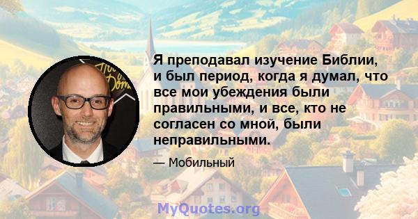 Я преподавал изучение Библии, и был период, когда я думал, что все мои убеждения были правильными, и все, кто не согласен со мной, были неправильными.