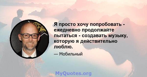 Я просто хочу попробовать - ежедневно продолжайте пытаться - создавать музыку, которую я действительно люблю.