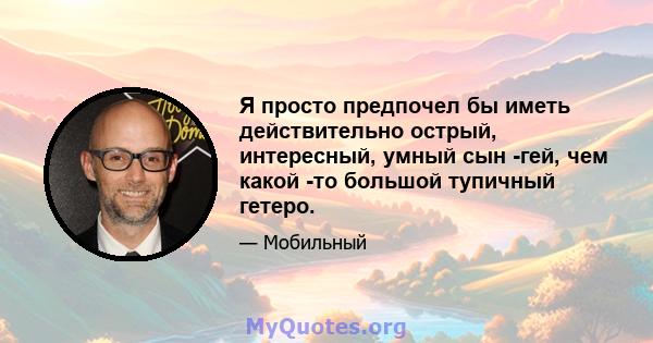 Я просто предпочел бы иметь действительно острый, интересный, умный сын -гей, чем какой -то большой тупичный гетеро.