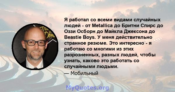 Я работал со всеми видами случайных людей - от Metallica до Бритни Спирс до Оззи Осборн до Майкла Джексона до Beastie Boys. У меня действительно странное резюме. Это интересно - я работаю со многими из этих