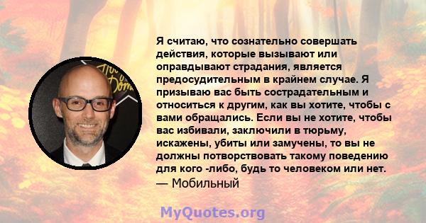 Я считаю, что сознательно совершать действия, которые вызывают или оправдывают страдания, является предосудительным в крайнем случае. Я призываю вас быть сострадательным и относиться к другим, как вы хотите, чтобы с