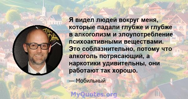 Я видел людей вокруг меня, которые падали глубже и глубже в алкоголизм и злоупотребление психоактивными веществами. Это соблазнительно, потому что алкоголь потрясающий, а наркотики удивительны, они работают так хорошо.