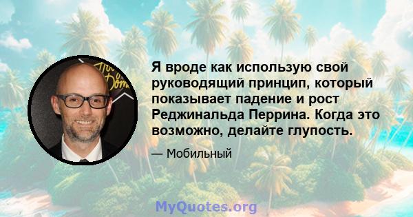 Я вроде как использую свой руководящий принцип, который показывает падение и рост Реджинальда Перрина. Когда это возможно, делайте глупость.