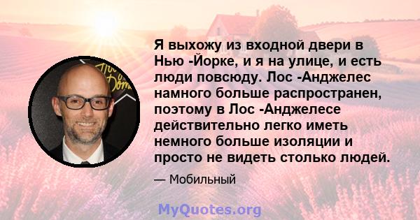 Я выхожу из входной двери в Нью -Йорке, и я на улице, и есть люди повсюду. Лос -Анджелес намного больше распространен, поэтому в Лос -Анджелесе действительно легко иметь немного больше изоляции и просто не видеть