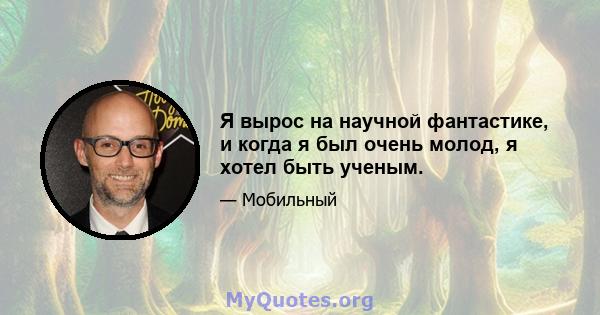 Я вырос на научной фантастике, и когда я был очень молод, я хотел быть ученым.