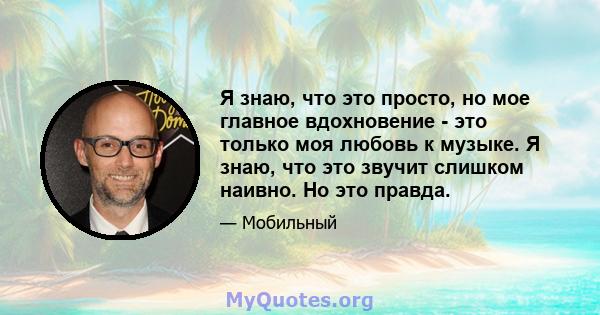 Я знаю, что это просто, но мое главное вдохновение - это только моя любовь к музыке. Я знаю, что это звучит слишком наивно. Но это правда.