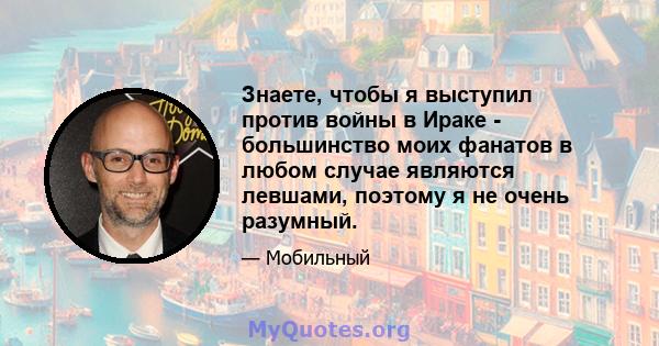 Знаете, чтобы я выступил против войны в Ираке - большинство моих фанатов в любом случае являются левшами, поэтому я не очень разумный.