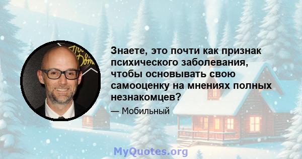 Знаете, это почти как признак психического заболевания, чтобы основывать свою самооценку на мнениях полных незнакомцев?