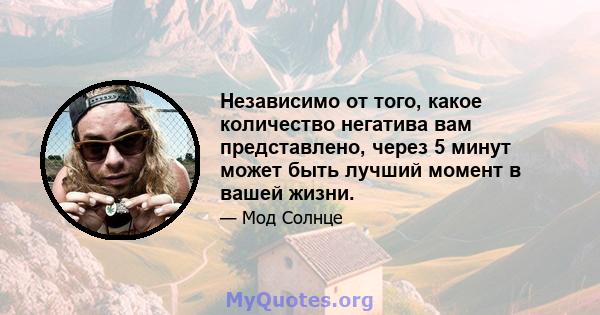 Независимо от того, какое количество негатива вам представлено, через 5 минут может быть лучший момент в вашей жизни.