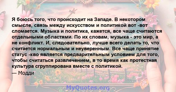 Я боюсь того, что происходит на Западе. В некотором смысле, связь между искусством и политикой вот -вот сломается. Музыка и политика, кажется, все чаще считаются отдельными областями. По их словам, музыка - это мир, а