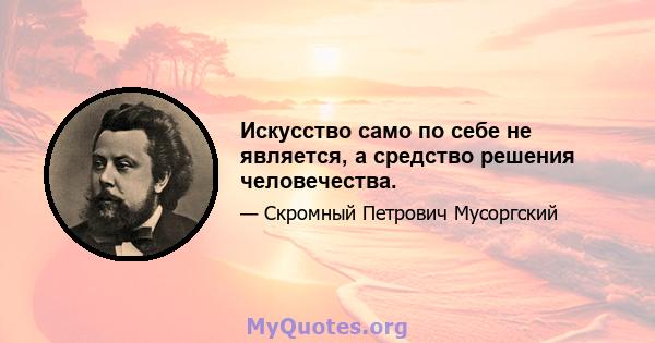 Искусство само по себе не является, а средство решения человечества.