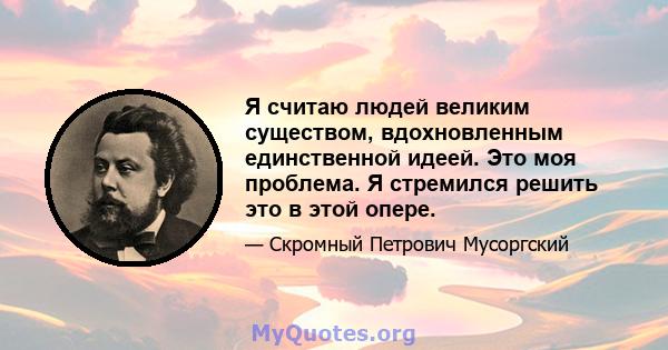 Я считаю людей великим существом, вдохновленным единственной идеей. Это моя проблема. Я стремился решить это в этой опере.