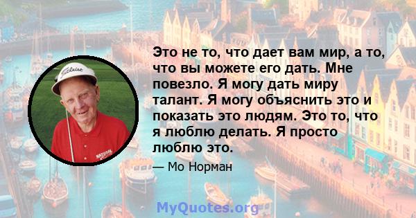 Это не то, что дает вам мир, а то, что вы можете его дать. Мне повезло. Я могу дать миру талант. Я могу объяснить это и показать это людям. Это то, что я люблю делать. Я просто люблю это.