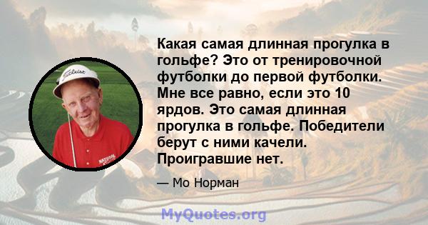 Какая самая длинная прогулка в гольфе? Это от тренировочной футболки до первой футболки. Мне все равно, если это 10 ярдов. Это самая длинная прогулка в гольфе. Победители берут с ними качели. Проигравшие нет.