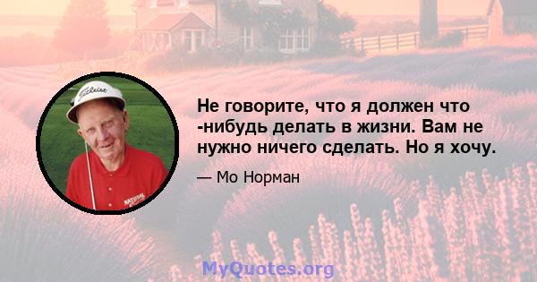 Не говорите, что я должен что -нибудь делать в жизни. Вам не нужно ничего сделать. Но я хочу.