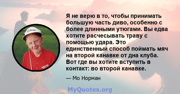 Я не верю в то, чтобы принимать большую часть диво, особенно с более длинными утюгами. Вы едва хотите расчесывать траву с помощью удара. Это единственный способ поймать мяч на второй канавке от дна клуба. Вот где вы