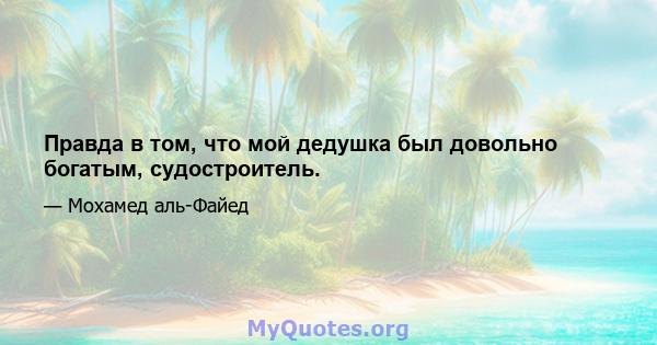 Правда в том, что мой дедушка был довольно богатым, судостроитель.