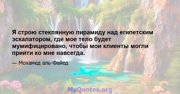 Я строю стеклянную пирамиду над египетским эскалатором, где мое тело будет мумифицировано, чтобы мои клиенты могли прийти ко мне навсегда.