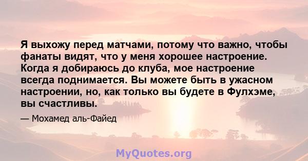 Я выхожу перед матчами, потому что важно, чтобы фанаты видят, что у меня хорошее настроение. Когда я добираюсь до клуба, мое настроение всегда поднимается. Вы можете быть в ужасном настроении, но, как только вы будете в 