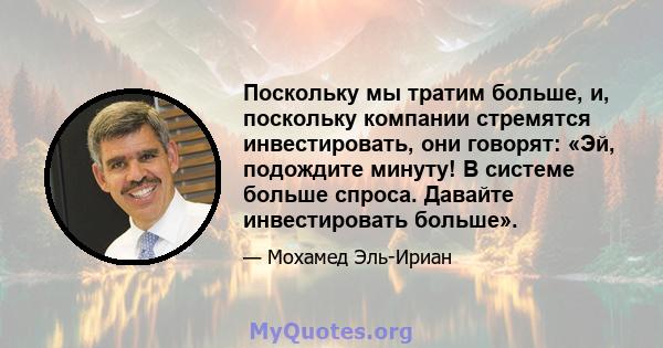 Поскольку мы тратим больше, и, поскольку компании стремятся инвестировать, они говорят: «Эй, подождите минуту! В системе больше спроса. Давайте инвестировать больше».