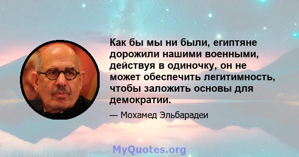 Как бы мы ни были, египтяне дорожили нашими военными, действуя в одиночку, он не может обеспечить легитимность, чтобы заложить основы для демократии.