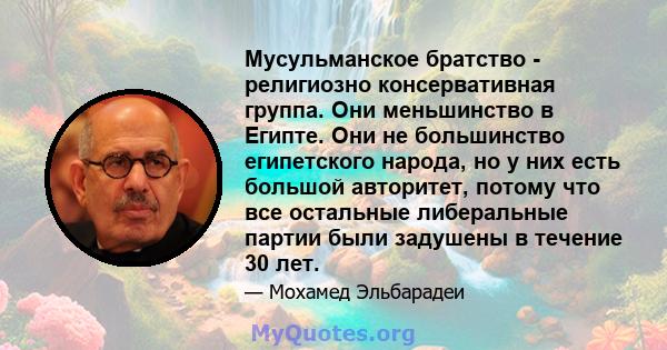 Мусульманское братство - религиозно консервативная группа. Они меньшинство в Египте. Они не большинство египетского народа, но у них есть большой авторитет, потому что все остальные либеральные партии были задушены в