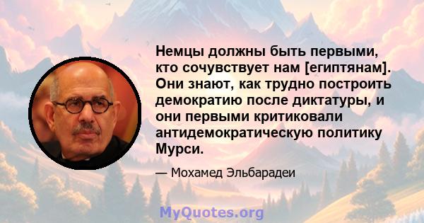 Немцы должны быть первыми, кто сочувствует нам [египтянам]. Они знают, как трудно построить демократию после диктатуры, и они первыми критиковали антидемократическую политику Мурси.