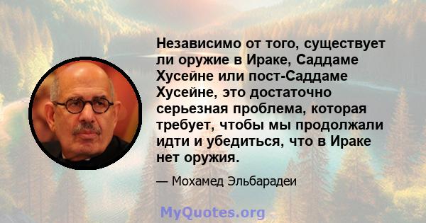 Независимо от того, существует ли оружие в Ираке, Саддаме Хусейне или пост-Саддаме Хусейне, это достаточно серьезная проблема, которая требует, чтобы мы продолжали идти и убедиться, что в Ираке нет оружия.