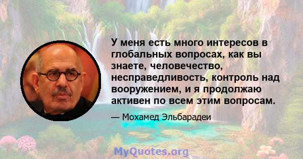 У меня есть много интересов в глобальных вопросах, как вы знаете, человечество, несправедливость, контроль над вооружением, и я продолжаю активен по всем этим вопросам.