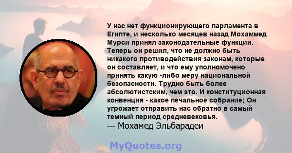 У нас нет функционирующего парламента в Египте, и несколько месяцев назад Мохаммед Мурси принял законодательные функции. Теперь он решил, что не должно быть никакого противодействия законам, которые он составляет, и что 