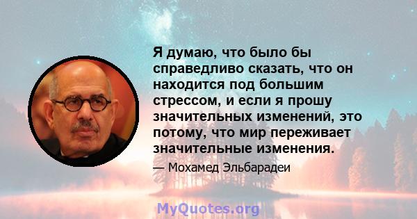 Я думаю, что было бы справедливо сказать, что он находится под большим стрессом, и если я прошу значительных изменений, это потому, что мир переживает значительные изменения.