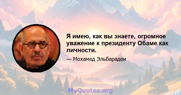 Я имею, как вы знаете, огромное уважение к президенту Обаме как личности.