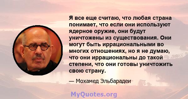 Я все еще считаю, что любая страна понимает, что если они используют ядерное оружие, они будут уничтожены из существования. Они могут быть иррациональными во многих отношениях, но я не думаю, что они иррациональны до