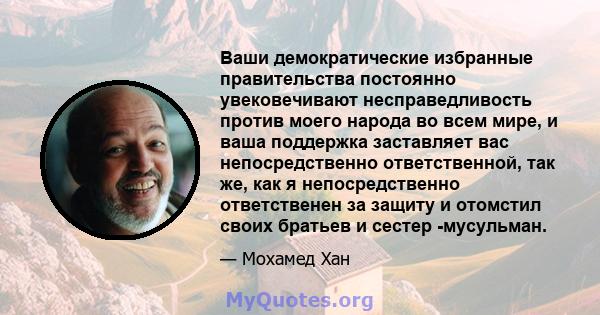 Ваши демократические избранные правительства постоянно увековечивают несправедливость против моего народа во всем мире, и ваша поддержка заставляет вас непосредственно ответственной, так же, как я непосредственно