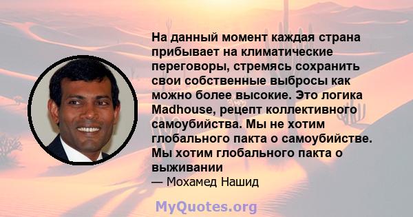 На данный момент каждая страна прибывает на климатические переговоры, стремясь сохранить свои собственные выбросы как можно более высокие. Это логика Madhouse, рецепт коллективного самоубийства. Мы не хотим глобального