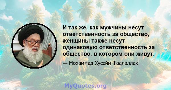 И так же, как мужчины несут ответственность за общество, женщины также несут одинаковую ответственность за общество, в котором они живут.