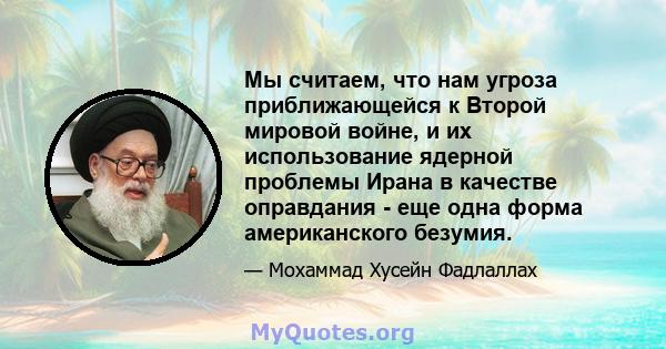 Мы считаем, что нам угроза приближающейся к Второй мировой войне, и их использование ядерной проблемы Ирана в качестве оправдания - еще одна форма американского безумия.