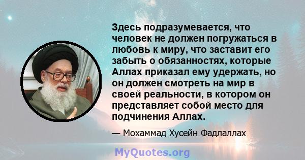 Здесь подразумевается, что человек не должен погружаться в любовь к миру, что заставит его забыть о обязанностях, которые Аллах приказал ему удержать, но он должен смотреть на мир в своей реальности, в котором он