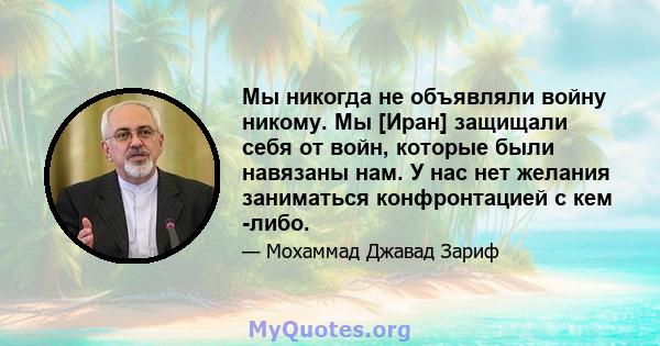 Мы никогда не объявляли войну никому. Мы [Иран] защищали себя от войн, которые были навязаны нам. У нас нет желания заниматься конфронтацией с кем -либо.