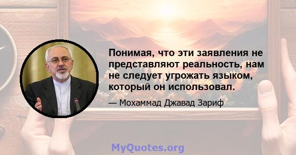 Понимая, что эти заявления не представляют реальность, нам не следует угрожать языком, который он использовал.