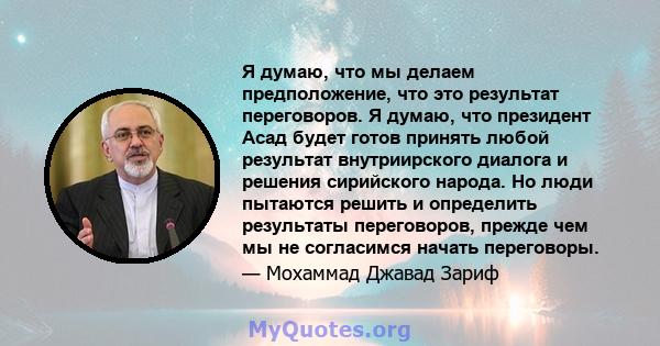 Я думаю, что мы делаем предположение, что это результат переговоров. Я думаю, что президент Асад будет готов принять любой результат внутриирского диалога и решения сирийского народа. Но люди пытаются решить и