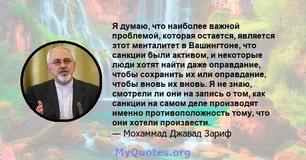 Я думаю, что наиболее важной проблемой, которая остается, является этот менталитет в Вашингтоне, что санкции были активом, и некоторые люди хотят найти даже оправдание, чтобы сохранить их или оправдание, чтобы вновь их