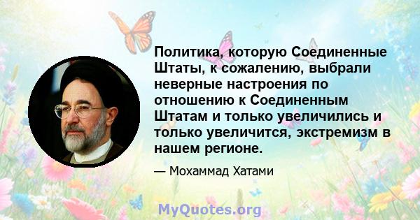 Политика, которую Соединенные Штаты, к сожалению, выбрали неверные настроения по отношению к Соединенным Штатам и только увеличились и только увеличится, экстремизм в нашем регионе.