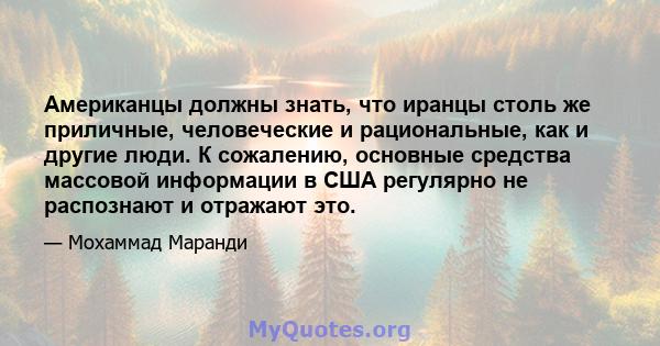 Американцы должны знать, что иранцы столь же приличные, человеческие и рациональные, как и другие люди. К сожалению, основные средства массовой информации в США регулярно не распознают и отражают это.