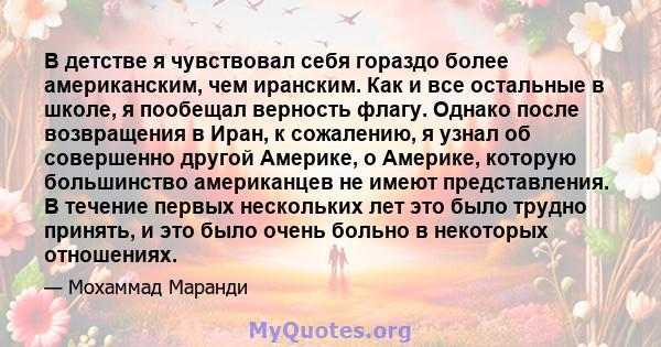 В детстве я чувствовал себя гораздо более американским, чем иранским. Как и все остальные в школе, я пообещал верность флагу. Однако после возвращения в Иран, к сожалению, я узнал об совершенно другой Америке, о