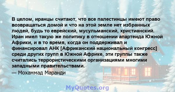 В целом, иранцы считают, что все палестинцы имеют право возвращаться домой и что на этой земле нет избранных людей, будь то еврейский, мусульманский, христианский. Иран имел такую ​​же политику в отношении апартеида